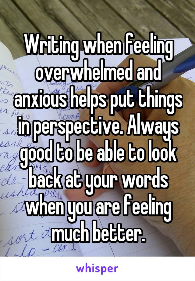 Writing when feeling overwhelmed and anxious helps put things in perspective. Always good to be able to look back at your words when you are feeling much better.