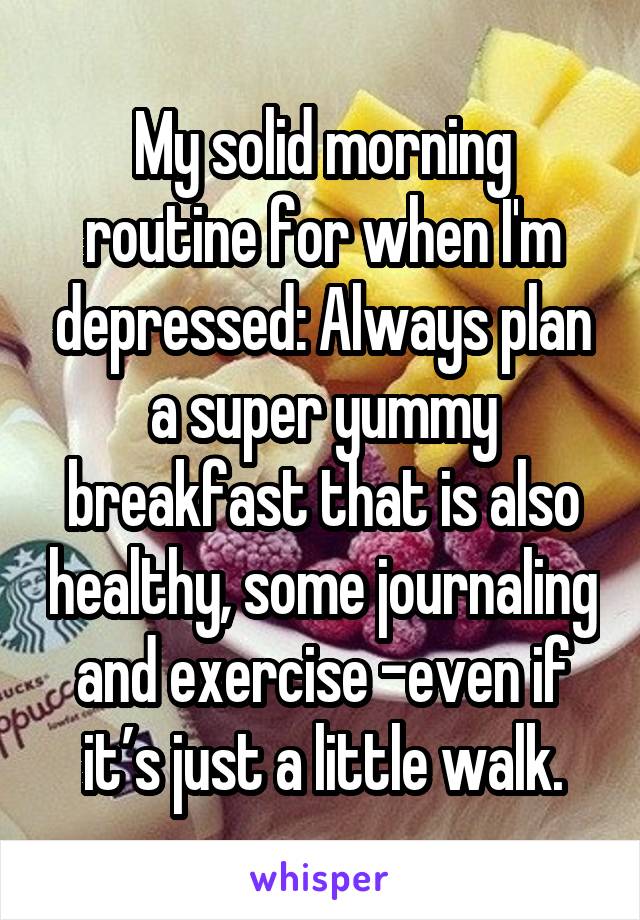 My solid morning routine for when I'm depressed: Always plan a super yummy breakfast that is also healthy, some journaling and exercise -even if it’s just a little walk.