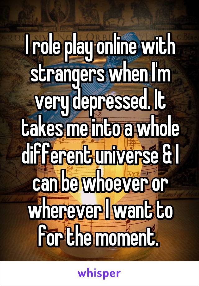 I role play online with strangers when I'm very depressed. It takes me into a whole different universe & I can be whoever or wherever I want to for the moment. 