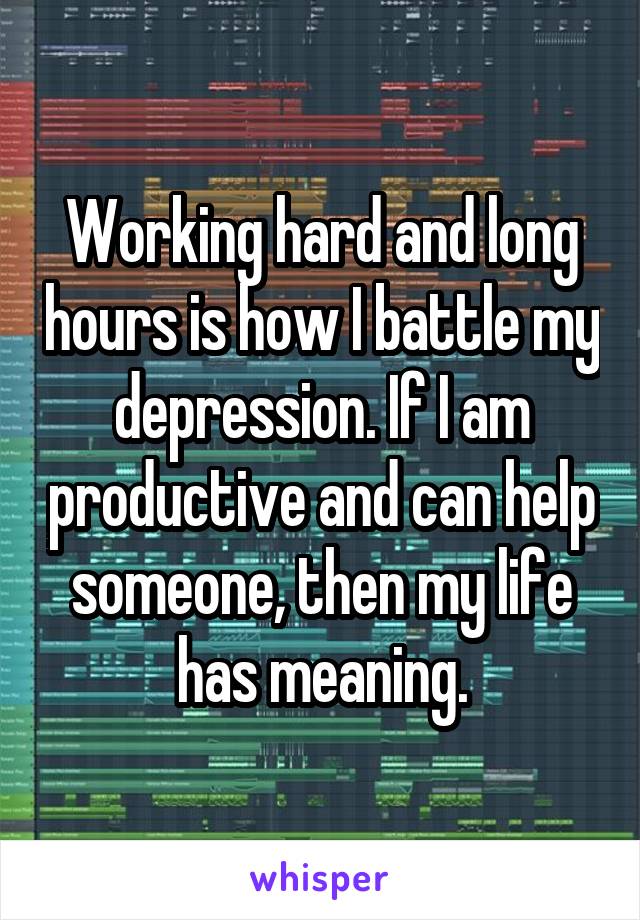 Working hard and long hours is how I battle my depression. If I am productive and can help someone, then my life has meaning.