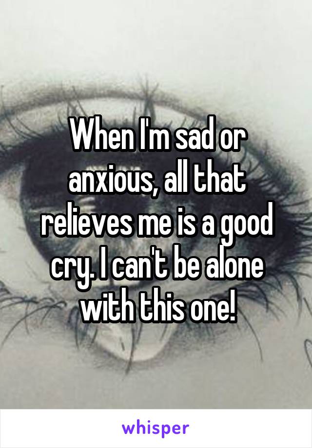 When I'm sad or anxious, all that relieves me is a good cry. I can't be alone with this one!