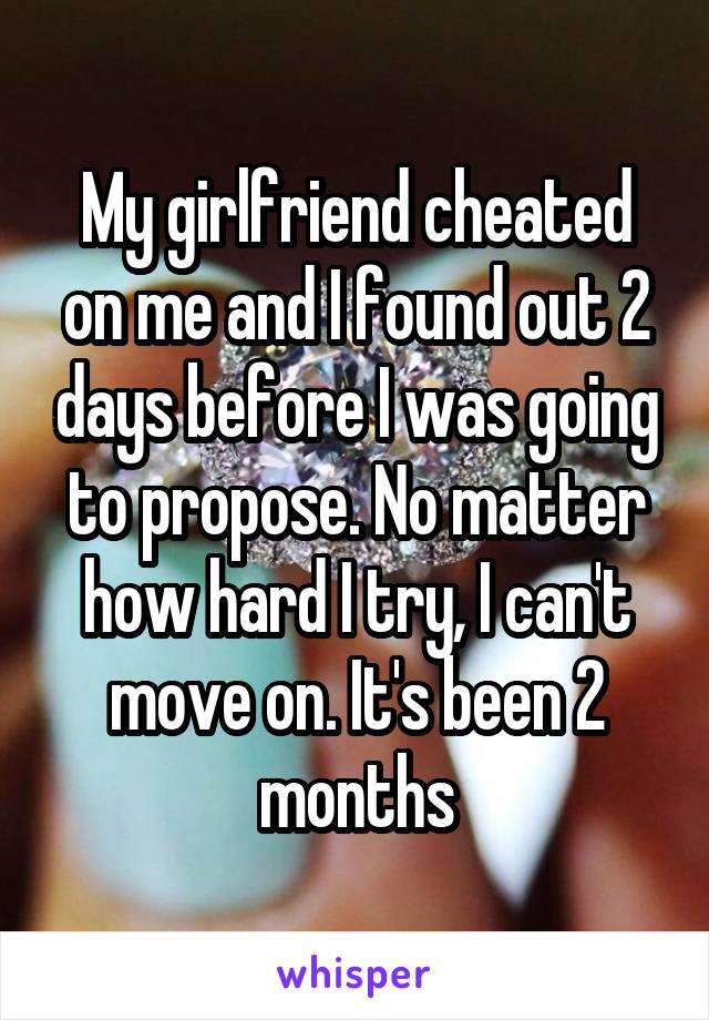My girlfriend cheated on me and I found out 2 days before I was going to propose. No matter how hard I try, I can't move on. It's been 2 months