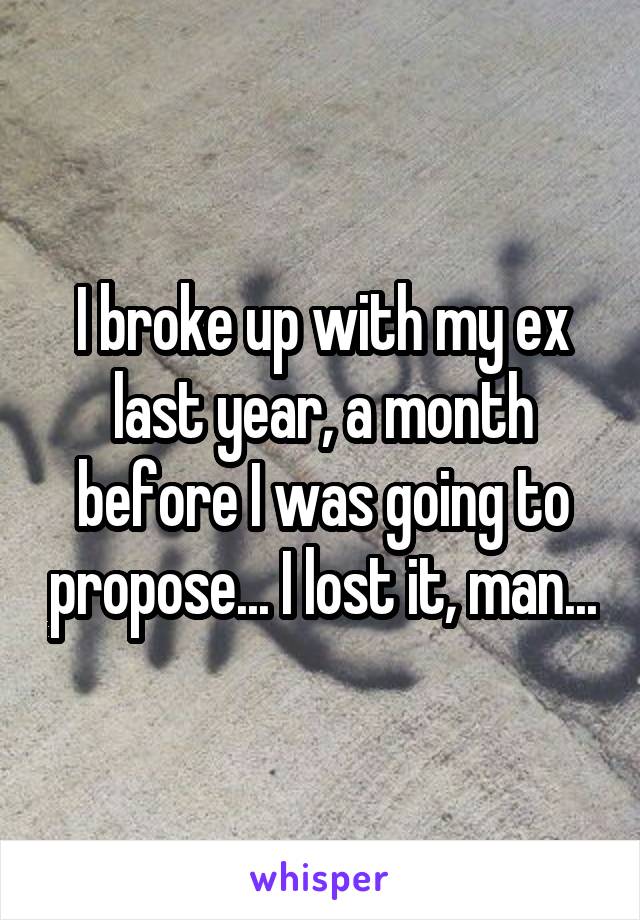 I broke up with my ex last year, a month before I was going to propose... I lost it, man...