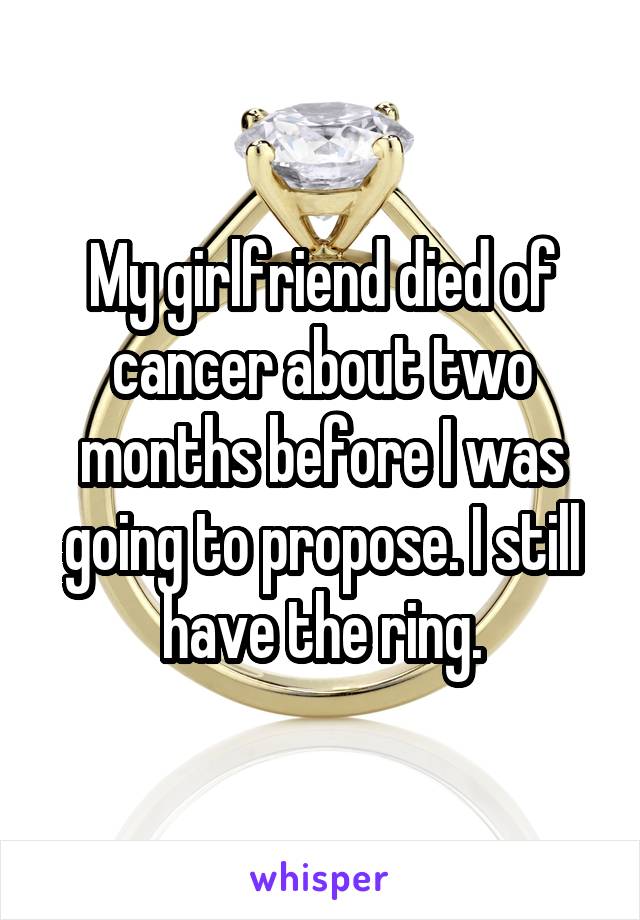 My girlfriend died of cancer about two months before I was going to propose. I still have the ring.