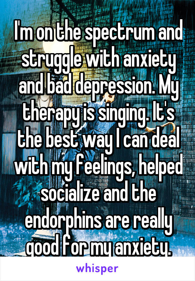 I'm on the spectrum and struggle with anxiety and bad depression. My therapy is singing. It's the best way I can deal with my feelings, helped socialize and the endorphins are really good for my anxiety.