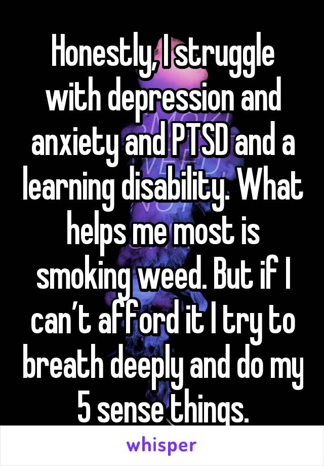 Honestly, I struggle with depression and anxiety and PTSD and a learning disability. What helps me most is smoking weed. But if I can’t afford it I try to breath deeply and do my 5 sense things.