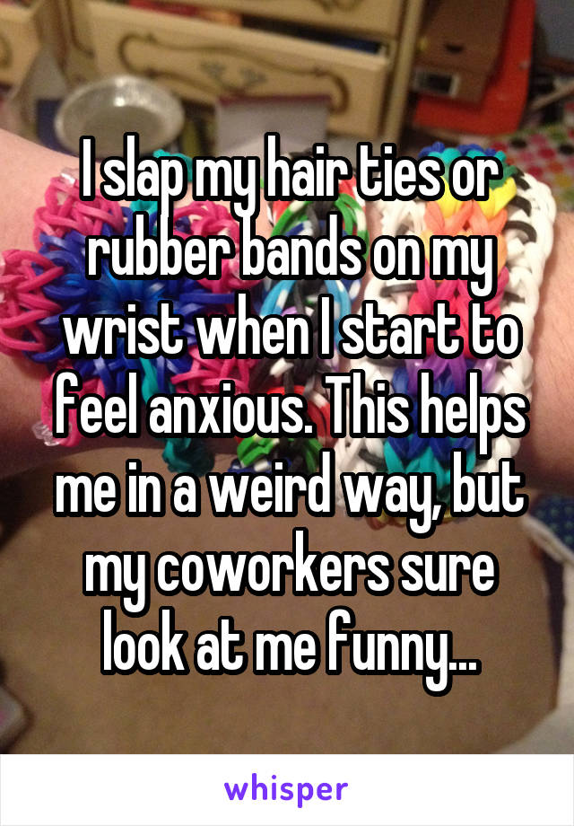 I slap my hair ties or rubber bands on my wrist when I start to feel anxious. This helps me in a weird way, but my coworkers sure look at me funny...