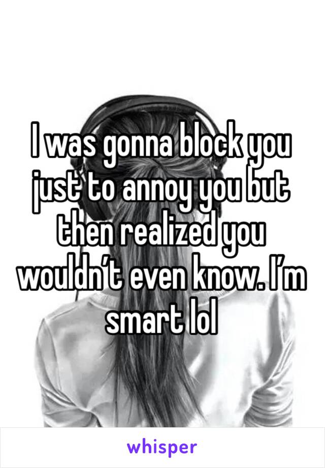 I was gonna block you just to annoy you but then realized you wouldn’t even know. I’m smart lol 