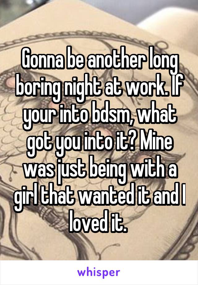 Gonna be another long boring night at work. If your into bdsm, what got you into it? Mine was just being with a girl that wanted it and I loved it. 