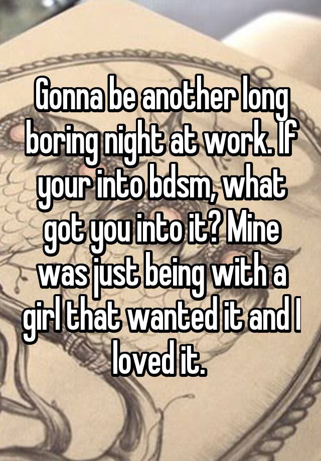 Gonna be another long boring night at work. If your into bdsm, what got you into it? Mine was just being with a girl that wanted it and I loved it. 