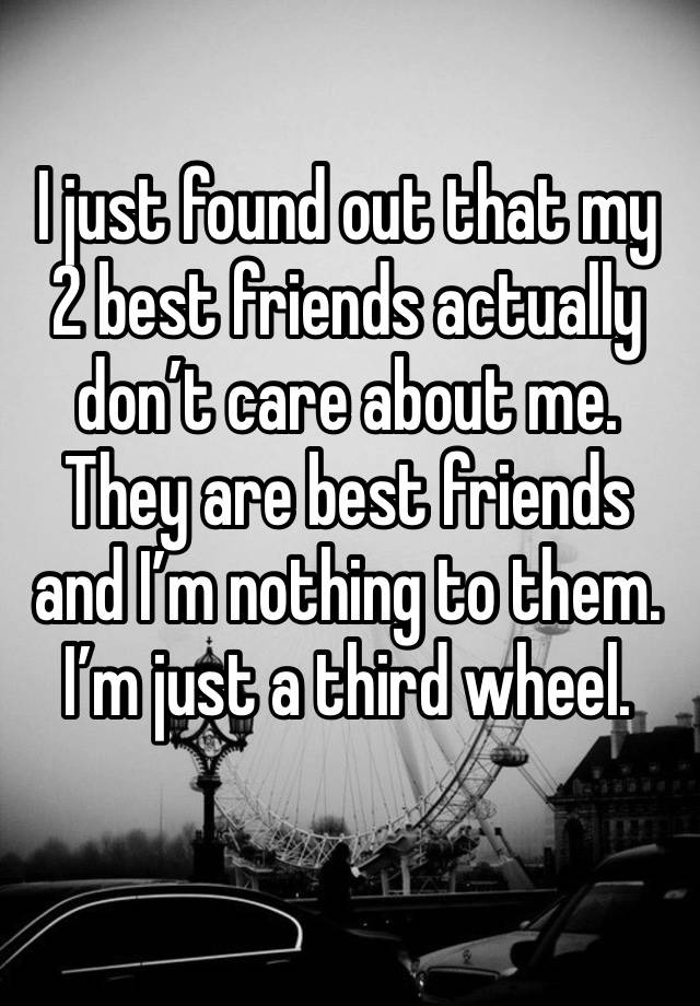 I just found out that my 2 best friends actually don’t care about me.
They are best friends and I’m nothing to them.
I’m just a third wheel.
