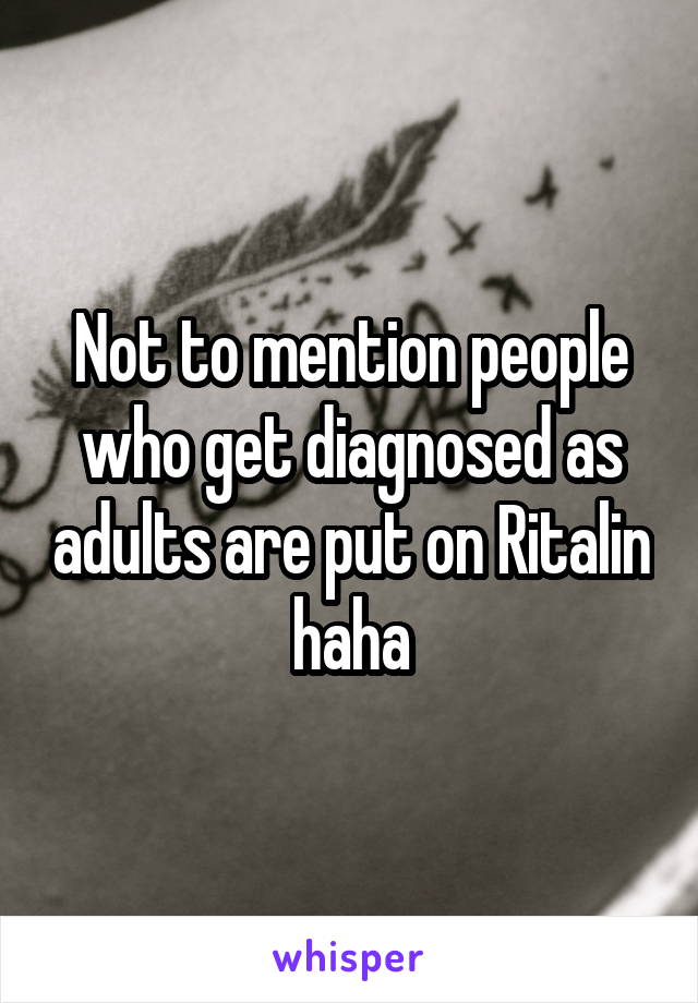 Not to mention people who get diagnosed as adults are put on Ritalin haha