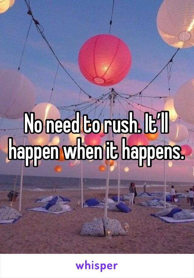 No need to rush. It’ll happen when it happens.