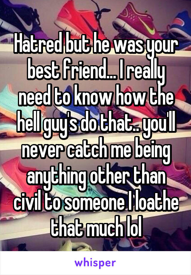 Hatred but he was your best friend... I really need to know how the hell guy's do that.. you'll never catch me being anything other than civil to someone I loathe that much lol