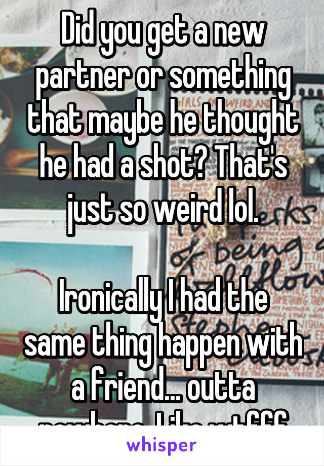 Did you get a new partner or something that maybe he thought he had a shot? That's just so weird lol.

Ironically I had the same thing happen with a friend... outta nowhere. Like wtfff