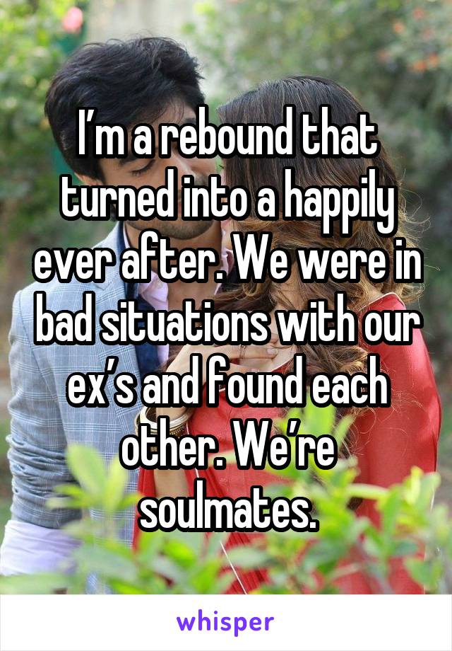 I’m a rebound that turned into a happily ever after. We were in bad situations with our ex’s and found each other. We’re soulmates.