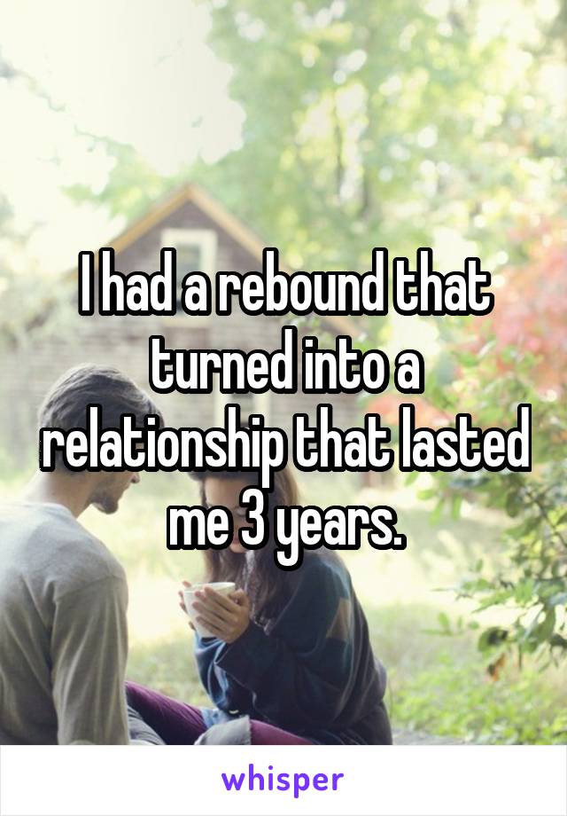 I had a rebound that turned into a relationship that lasted me 3 years.
