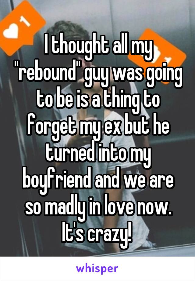 I thought all my "rebound" guy was going to be is a thing to forget my ex but he turned into my boyfriend and we are so madly in love now. It's crazy! 