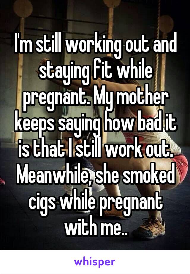 I'm still working out and staying fit while pregnant. My mother keeps saying how bad it is that I still work out. Meanwhile, she smoked cigs while pregnant with me..