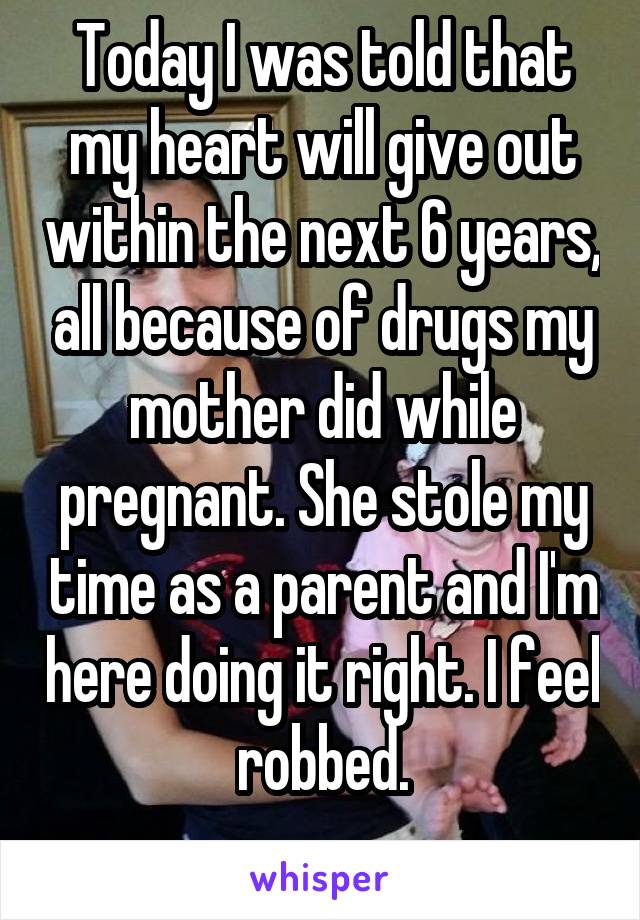 Today I was told that my heart will give out within the next 6 years, all because of drugs my mother did while pregnant. She stole my time as a parent and I'm here doing it right. I feel robbed.
