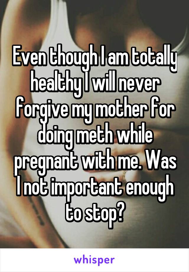 Even though I am totally healthy I will never forgive my mother for doing meth while pregnant with me. Was I not important enough to stop?