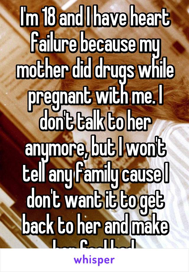 I'm 18 and I have heart failure because my mother did drugs while pregnant with me. I don't talk to her anymore, but I won't tell any family cause I don't want it to get back to her and make her feel bad.