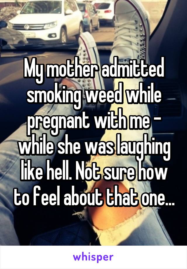 My mother admitted smoking weed while pregnant with me - while she was laughing like hell. Not sure how to feel about that one...