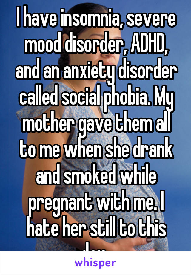 I have insomnia, severe mood disorder, ADHD, and an anxiety disorder called social phobia. My mother gave them all to me when she drank and smoked while pregnant with me. I hate her still to this day. 