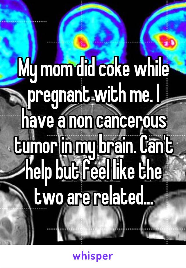 My mom did coke while pregnant with me. I have a non cancerous tumor in my brain. Can't help but feel like the two are related...