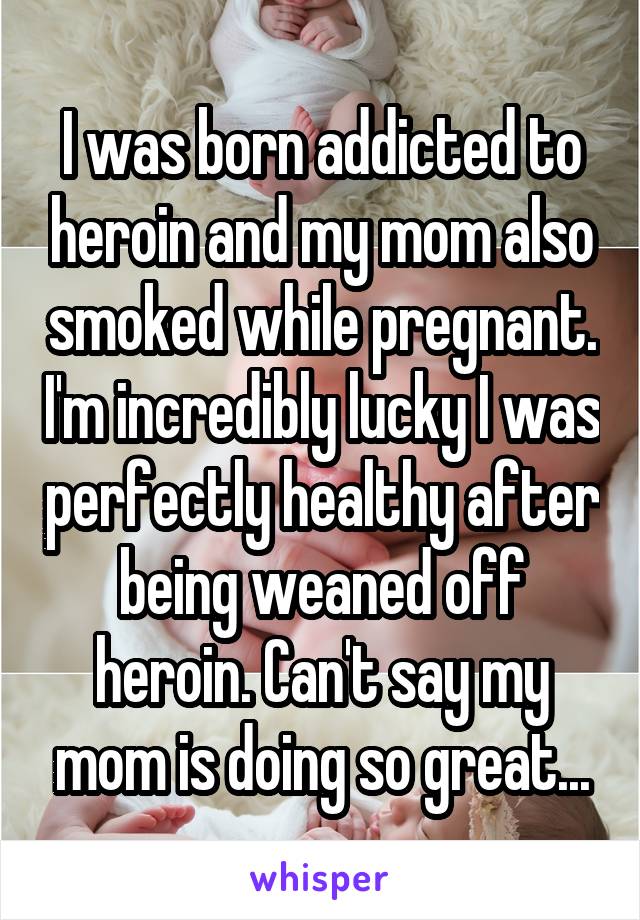 I was born addicted to heroin and my mom also smoked while pregnant. I'm incredibly lucky I was perfectly healthy after being weaned off heroin. Can't say my mom is doing so great...