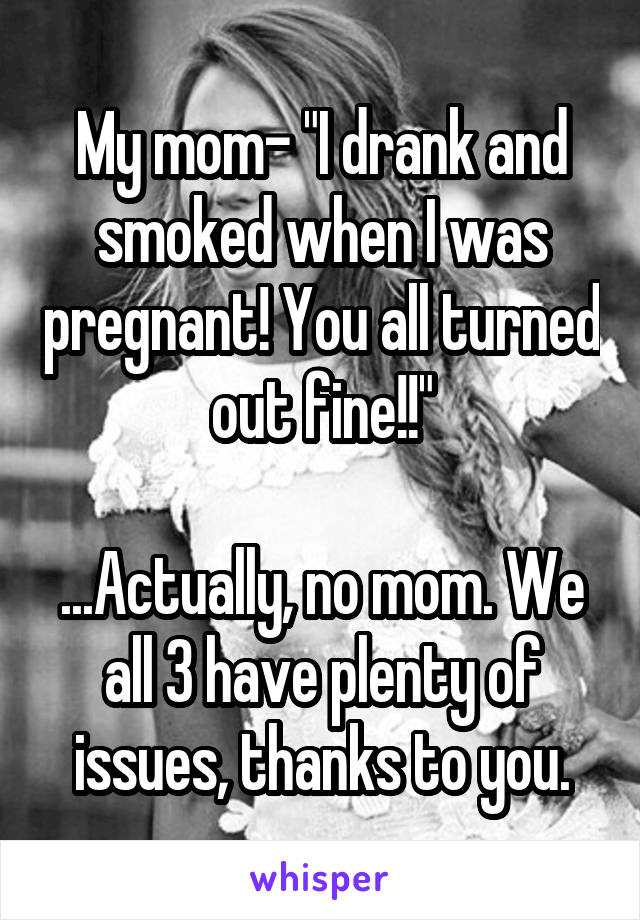 My mom- "I drank and smoked when I was pregnant! You all turned out fine!!"

...Actually, no mom. We all 3 have plenty of issues, thanks to you.