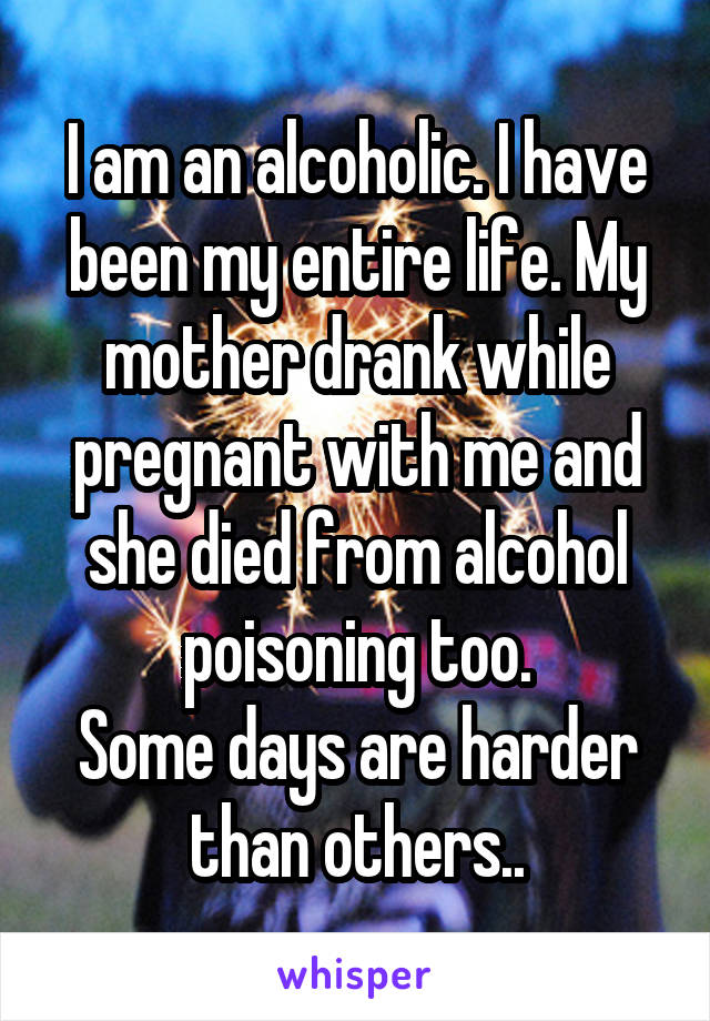 I am an alcoholic. I have been my entire life. My mother drank while pregnant with me and she died from alcohol poisoning too.
Some days are harder than others..