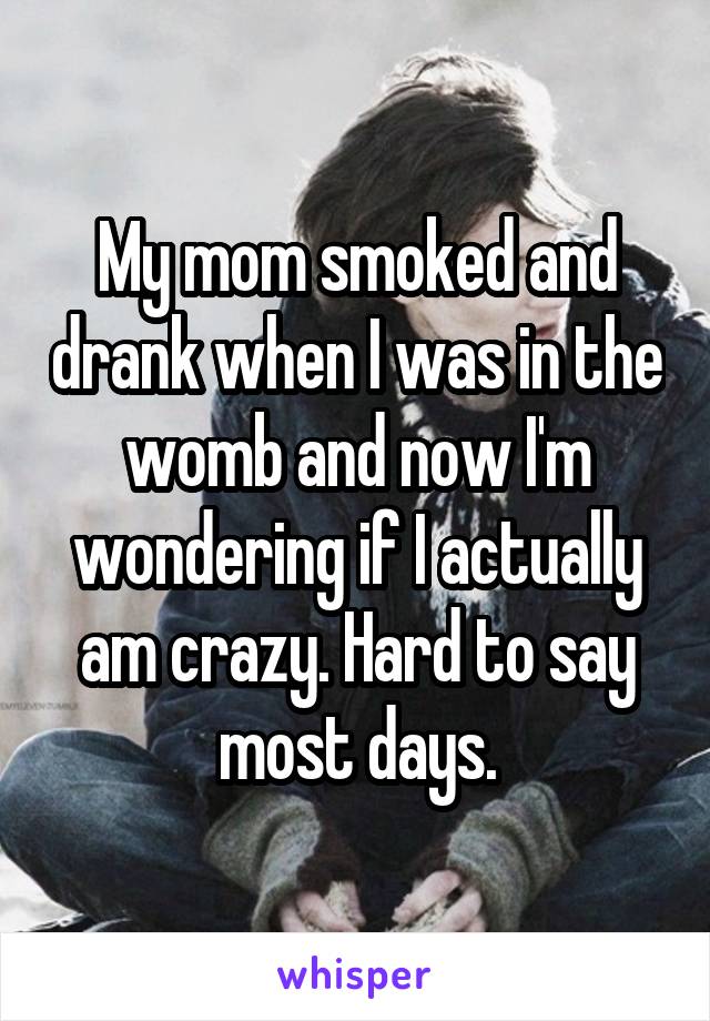 My mom smoked and drank when I was in the womb and now I'm wondering if I actually am crazy. Hard to say most days.