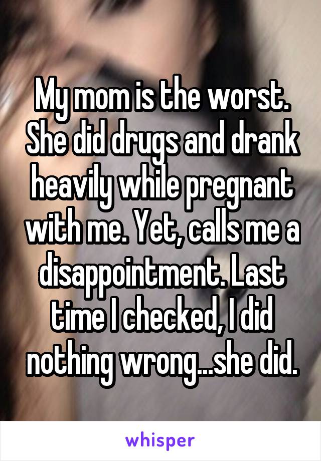 My mom is the worst. She did drugs and drank heavily while pregnant with me. Yet, calls me a disappointment. Last time I checked, I did nothing wrong...she did.