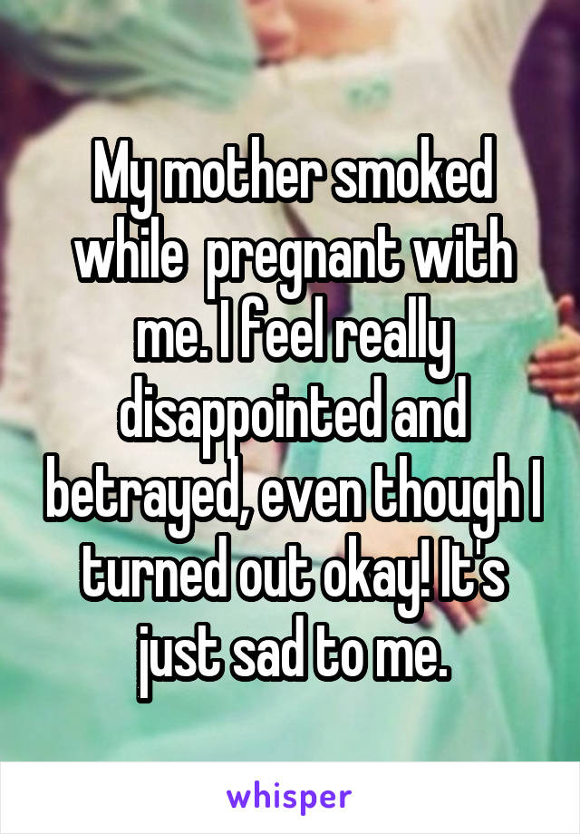 My mother smoked while  pregnant with me. I feel really disappointed and betrayed, even though I turned out okay! It's just sad to me.