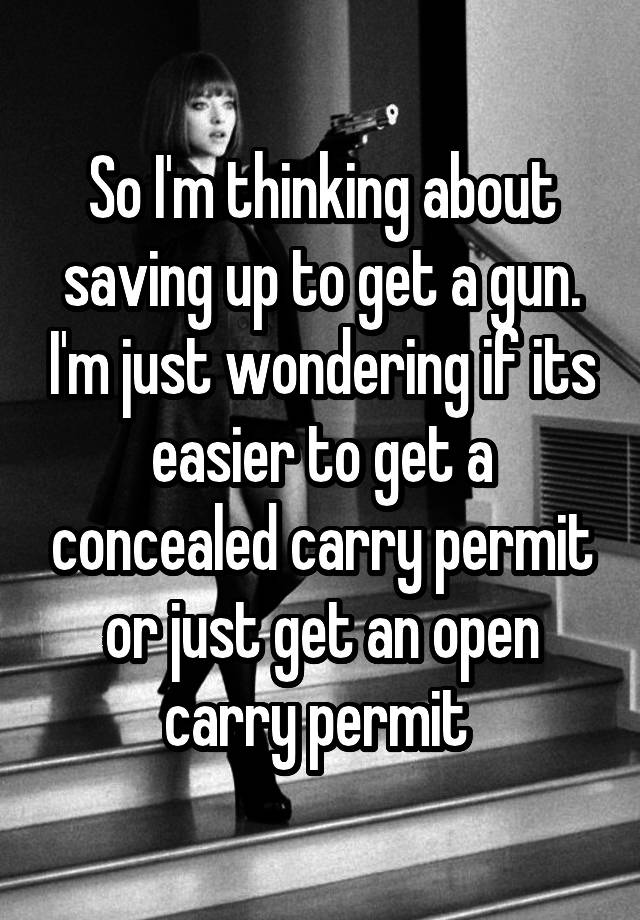 So I'm thinking about saving up to get a gun. I'm just wondering if its easier to get a concealed carry permit or just get an open carry permit 