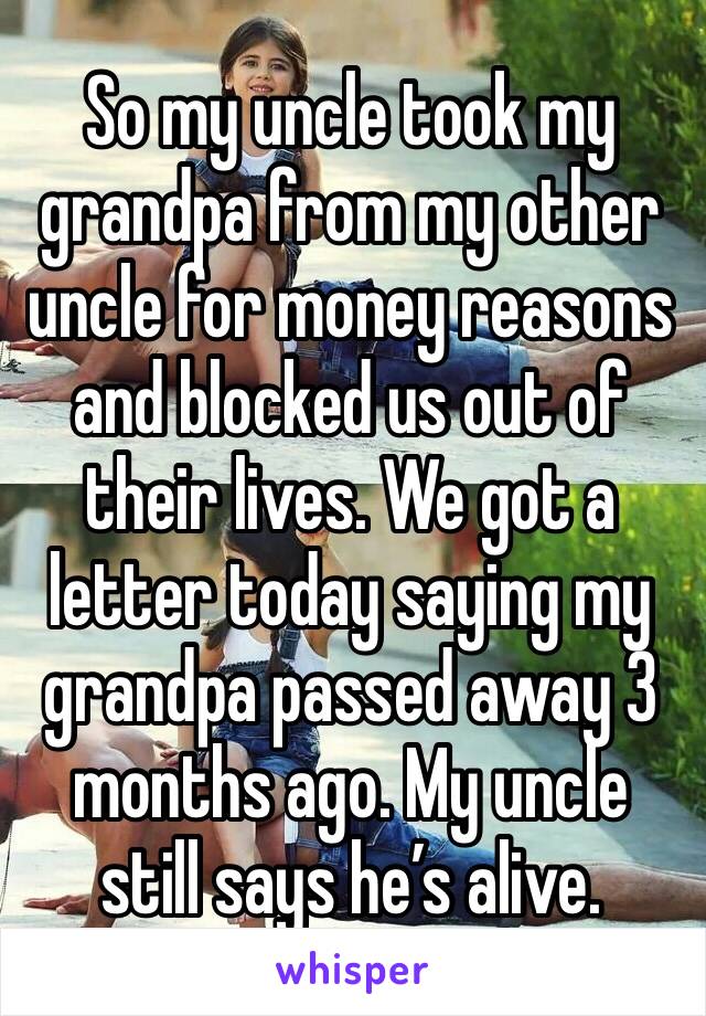 So my uncle took my grandpa from my other uncle for money reasons and blocked us out of their lives. We got a letter today saying my grandpa passed away 3 months ago. My uncle still says he’s alive. 