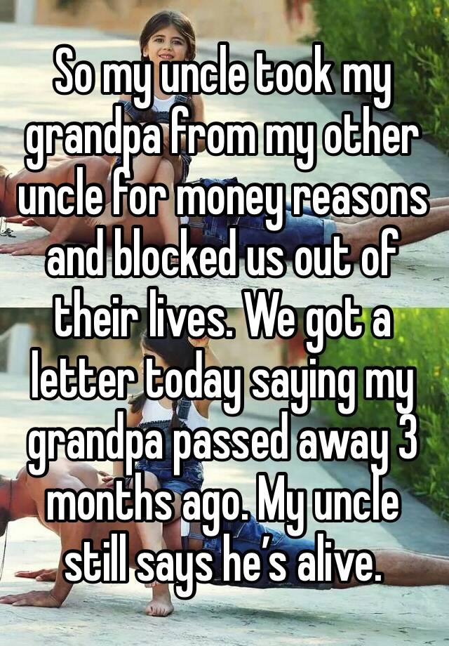 So my uncle took my grandpa from my other uncle for money reasons and blocked us out of their lives. We got a letter today saying my grandpa passed away 3 months ago. My uncle still says he’s alive. 