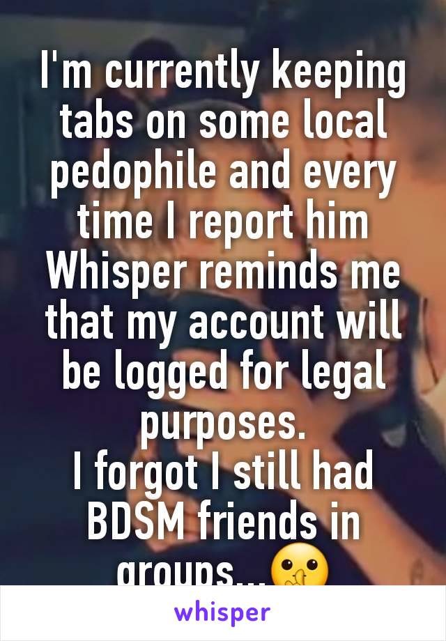 I'm currently keeping tabs on some local pedophile and every time I report him Whisper reminds me that my account will be logged for legal purposes.
I forgot I still had BDSM friends in groups...🤫