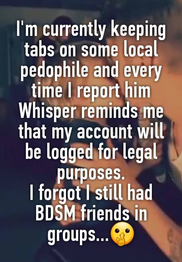 I'm currently keeping tabs on some local pedophile and every time I report him Whisper reminds me that my account will be logged for legal purposes.
I forgot I still had BDSM friends in groups...🤫