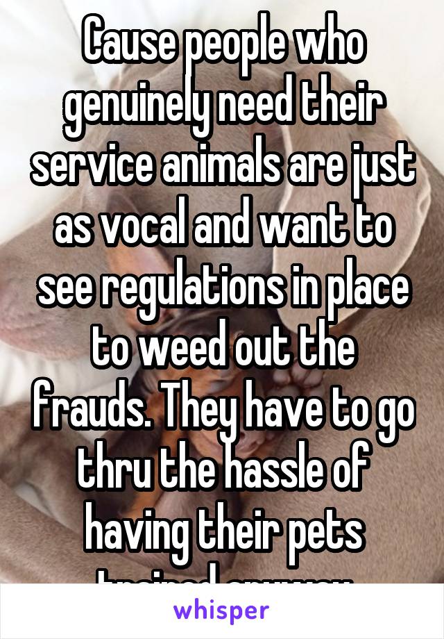 Cause people who genuinely need their service animals are just as vocal and want to see regulations in place to weed out the frauds. They have to go thru the hassle of having their pets trained anyway