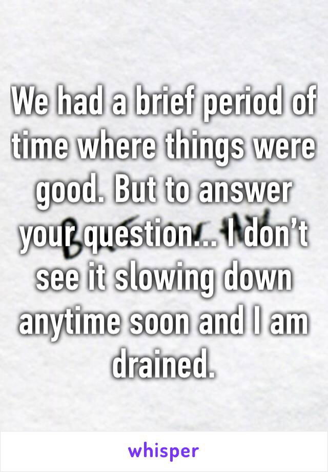 We had a brief period of time where things were good. But to answer your question... I don’t see it slowing down anytime soon and I am drained. 