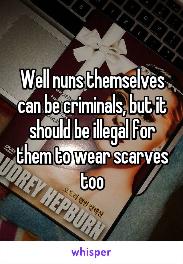 Well nuns themselves can be criminals, but it should be illegal for them to wear scarves too