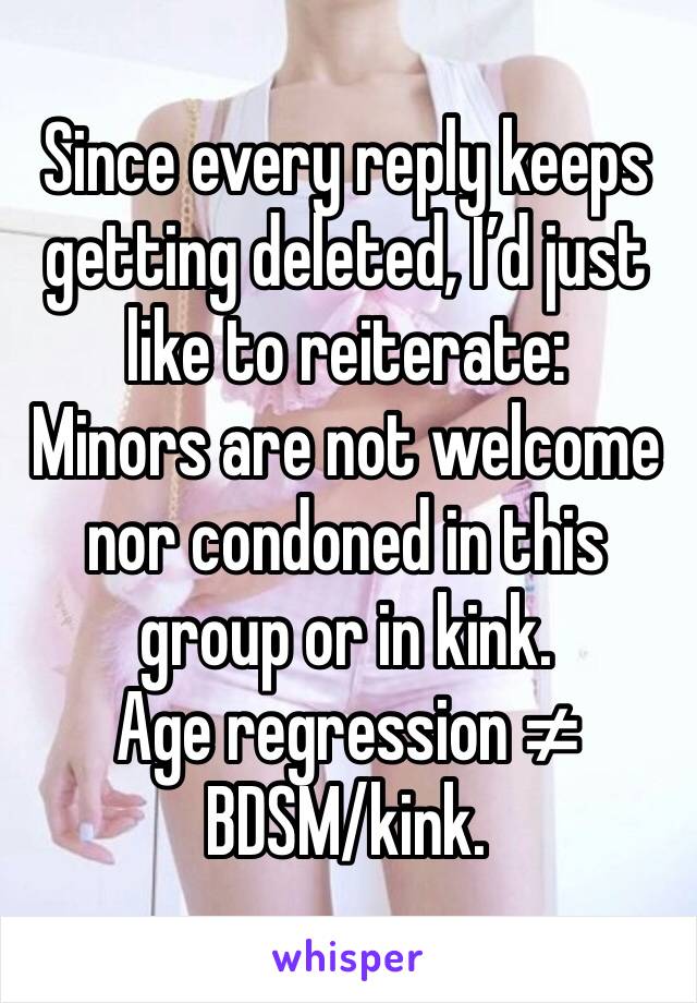 Since every reply keeps getting deleted, I’d just like to reiterate:
Minors are not welcome nor condoned in this group or in kink.
Age regression ≠ BDSM/kink.