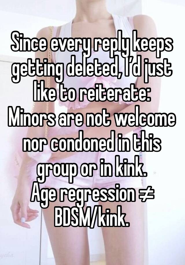 Since every reply keeps getting deleted, I’d just like to reiterate:
Minors are not welcome nor condoned in this group or in kink.
Age regression ≠ BDSM/kink.