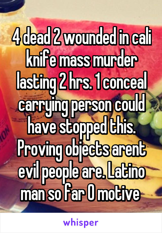 4 dead 2 wounded in cali knife mass murder lasting 2 hrs. 1 conceal carrying person could have stopped this. Proving objects arent evil people are. Latino man so far 0 motive 