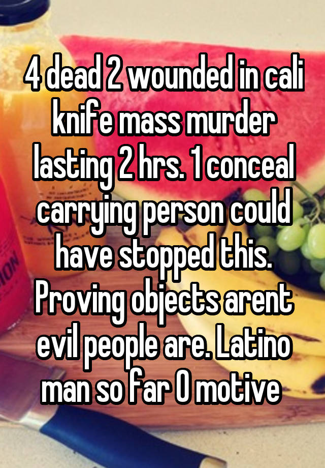 4 dead 2 wounded in cali knife mass murder lasting 2 hrs. 1 conceal carrying person could have stopped this. Proving objects arent evil people are. Latino man so far 0 motive 