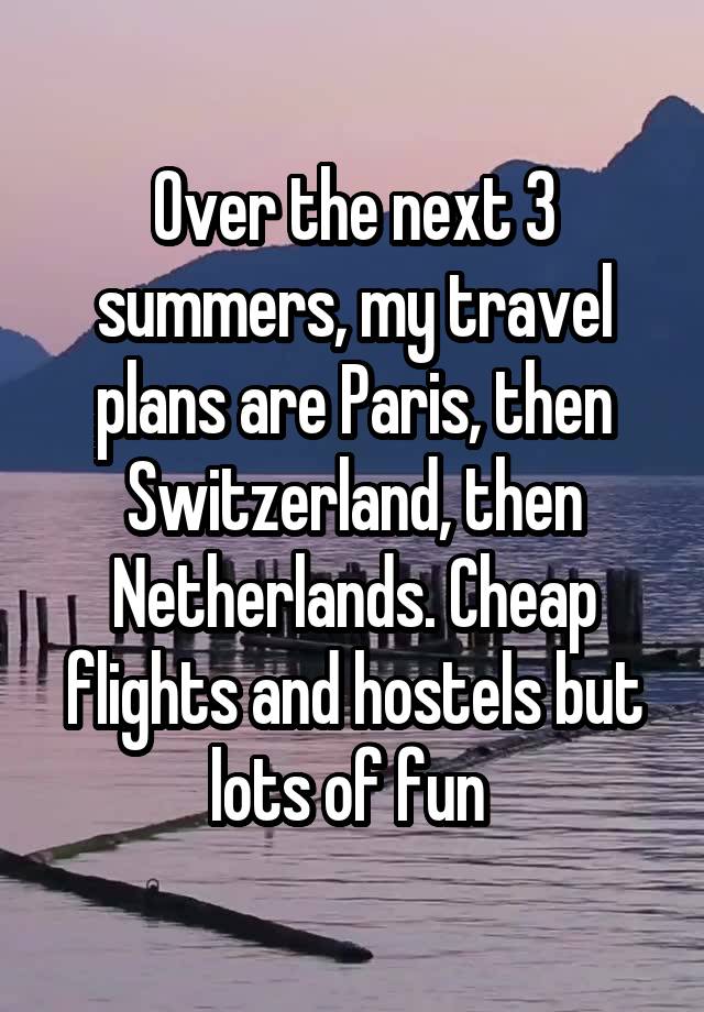 Over the next 3 summers, my travel plans are Paris, then Switzerland, then Netherlands. Cheap flights and hostels but lots of fun 