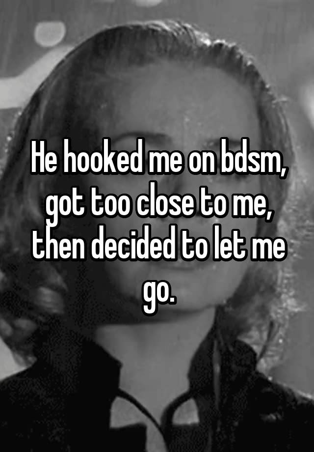 He hooked me on bdsm, got too close to me, then decided to let me go.