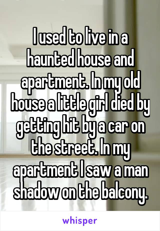 I used to live in a haunted house and apartment. In my old house a little girl died by getting hit by a car on the street. In my apartment I saw a man shadow on the balcony.